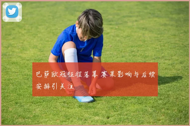 巴萨欧冠征程落幕 赛果影响与后续安排引关注