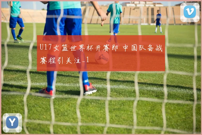 U17女篮世界杯开赛即 中国队备战赛程引关注_1
