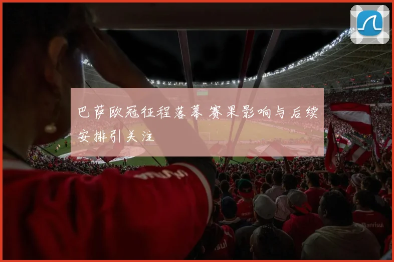 巴萨欧冠征程落幕 赛果影响与后续安排引关注