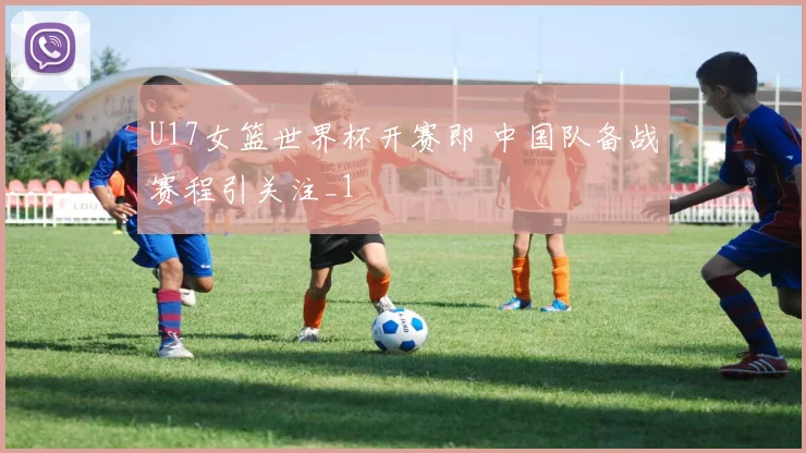 U17女篮世界杯开赛即 中国队备战赛程引关注_1